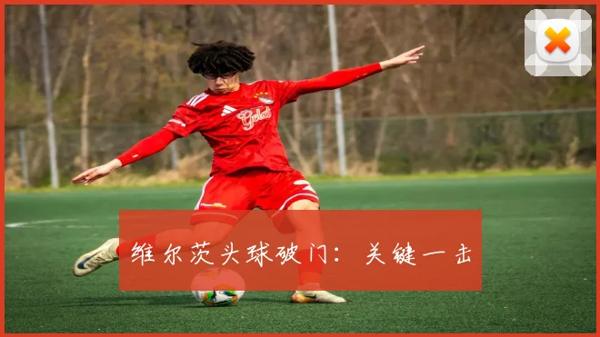 维尔茨头球破门：关键一击