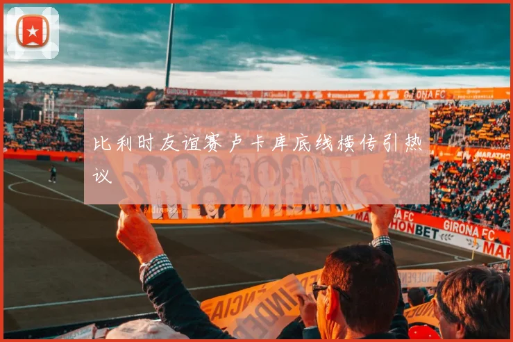 比利时友谊赛卢卡库底线横传引热议