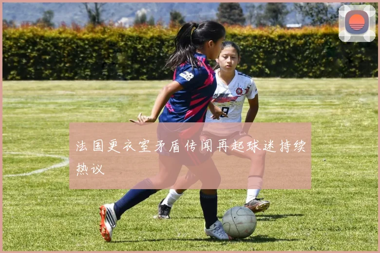 法国更衣室矛盾传闻再起球迷持续热议