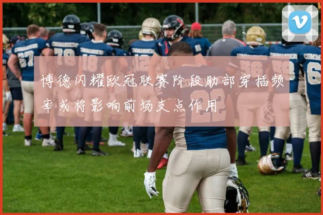 博德闪耀欧冠联赛阶段肋部穿插频率或将影响前场支点作用