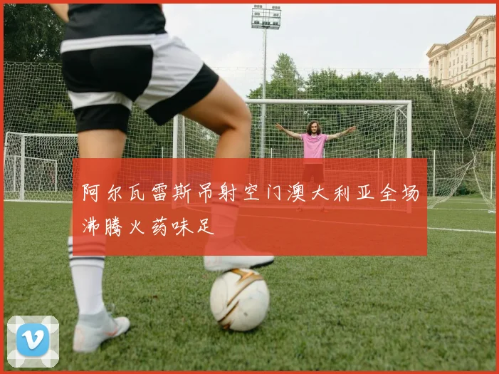 阿尔瓦雷斯吊射空门澳大利亚全场沸腾火药味足