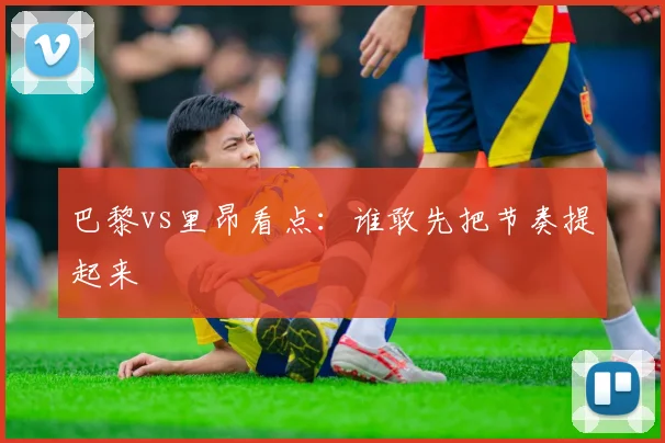 巴黎vs里昂看点:谁敢先把节奏提起来