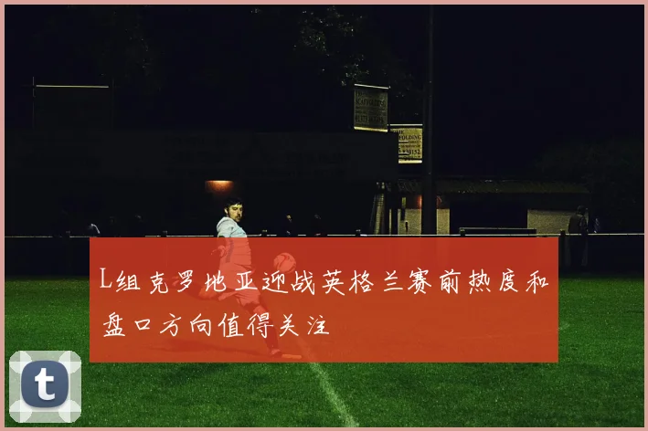 L组克罗地亚迎战英格兰赛前热度和盘口方向值得关注