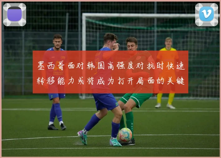 墨西哥面对韩国高强度对抗时快速转移能力或将成为打开局面的关键