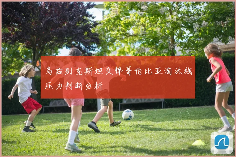 乌兹别克斯坦交锋哥伦比亚淘汰线压力判断分析