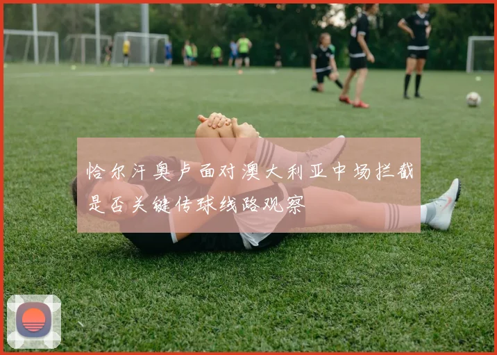 恰尔汗奥卢面对澳大利亚中场拦截是否关键传球线路观察